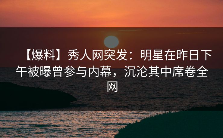【爆料】秀人网突发：明星在昨日下午被曝曾参与内幕，沉沦其中席卷全网