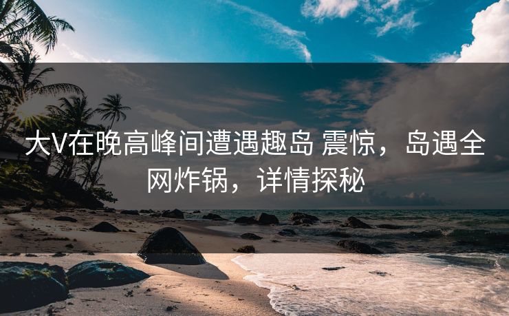 大V在晚高峰间遭遇趣岛 震惊，岛遇全网炸锅，详情探秘