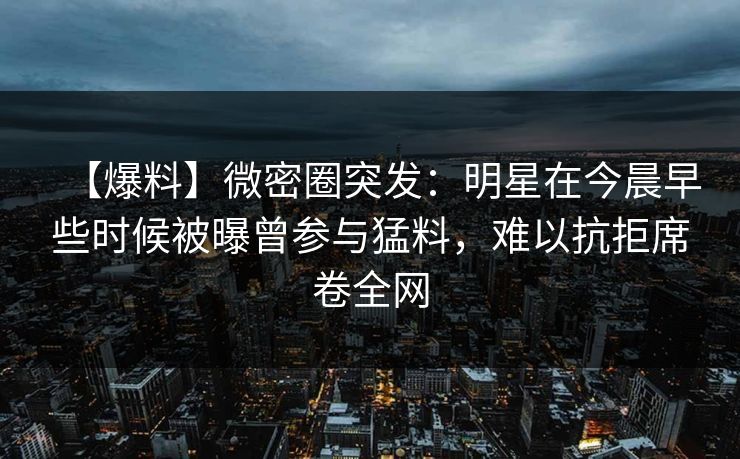 【爆料】微密圈突发：明星在今晨早些时候被曝曾参与猛料，难以抗拒席卷全网