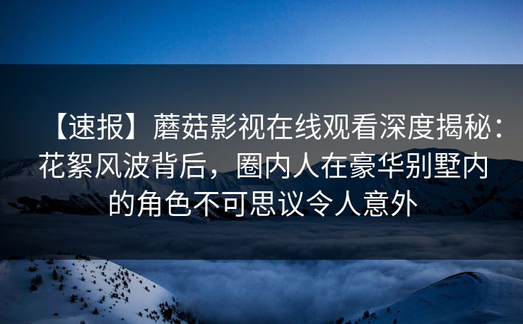 【速报】蘑菇影视在线观看深度揭秘：花絮风波背后，圈内人在豪华别墅内的角色不可思议令人意外