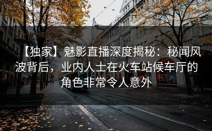 【独家】魅影直播深度揭秘：秘闻风波背后，业内人士在火车站候车厅的角色非常令人意外