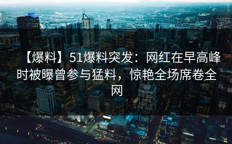 【爆料】51爆料突发：网红在早高峰时被曝曾参与猛料，惊艳全场席卷全网
