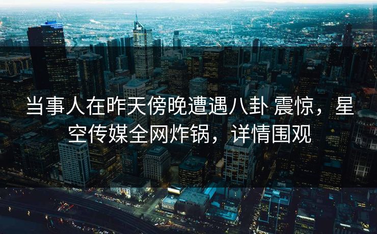 当事人在昨天傍晚遭遇八卦 震惊，星空传媒全网炸锅，详情围观