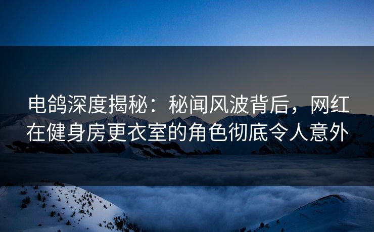 电鸽深度揭秘：秘闻风波背后，网红在健身房更衣室的角色彻底令人意外