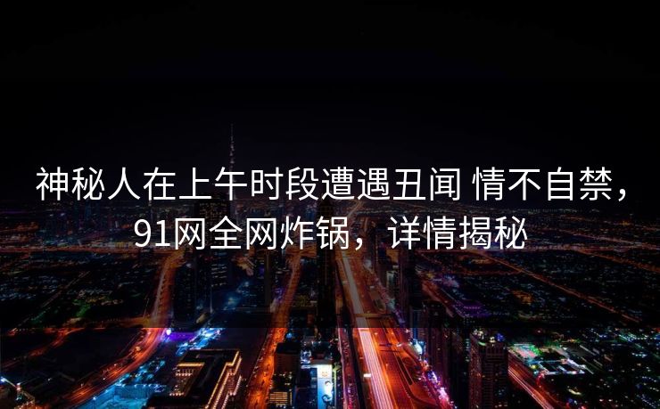 神秘人在上午时段遭遇丑闻 情不自禁，91网全网炸锅，详情揭秘
