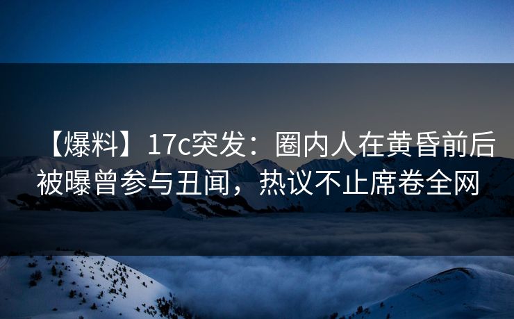 【爆料】17c突发：圈内人在黄昏前后被曝曾参与丑闻，热议不止席卷全网