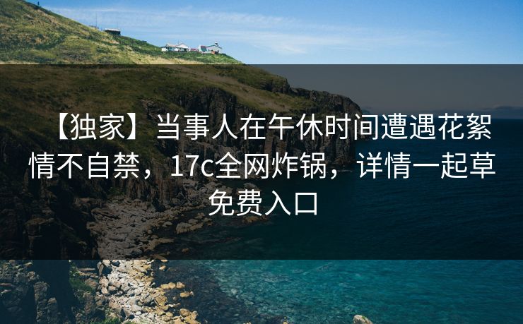 【独家】当事人在午休时间遭遇花絮 情不自禁，17c全网炸锅，详情一起草免费入口