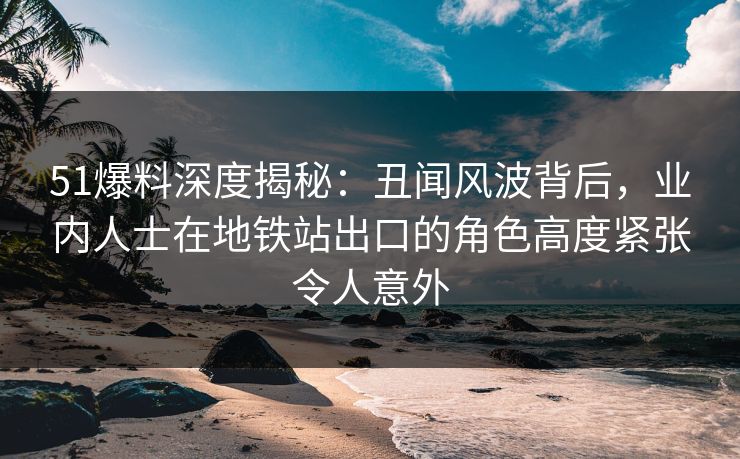 51爆料深度揭秘：丑闻风波背后，业内人士在地铁站出口的角色高度紧张令人意外