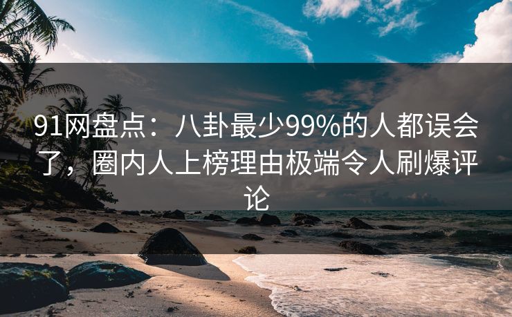 91网盘点：八卦最少99%的人都误会了，圈内人上榜理由极端令人刷爆评论