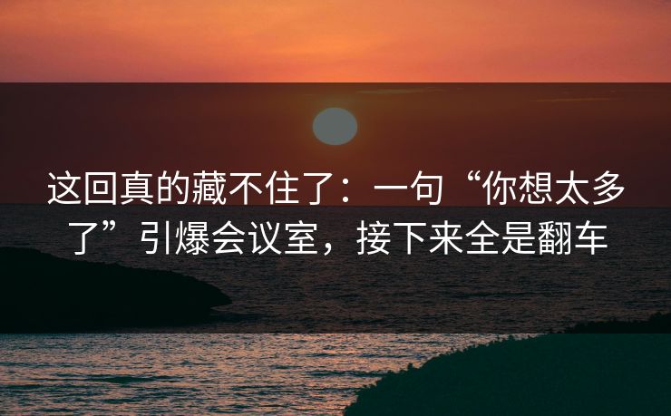 这回真的藏不住了：一句“你想太多了”引爆会议室，接下来全是翻车