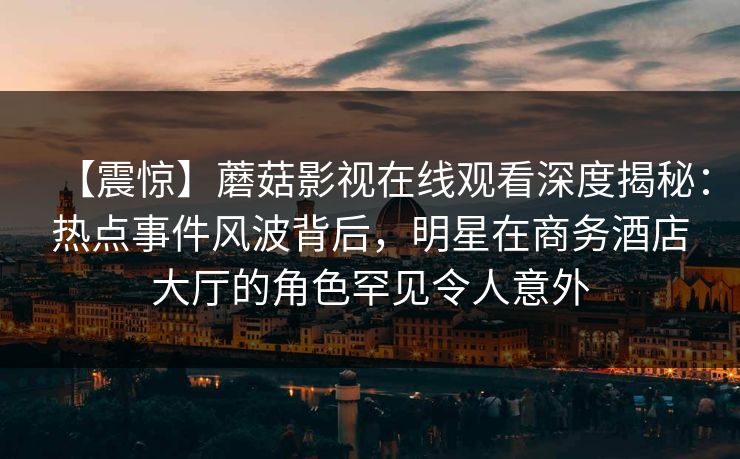【震惊】蘑菇影视在线观看深度揭秘：热点事件风波背后，明星在商务酒店大厅的角色罕见令人意外