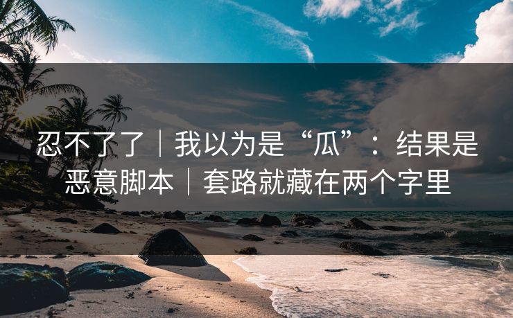 忍不了了｜我以为是“瓜”：结果是恶意脚本｜套路就藏在两个字里