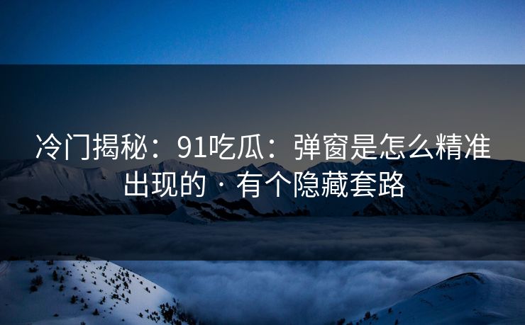 冷门揭秘：91吃瓜：弹窗是怎么精准出现的 · 有个隐藏套路