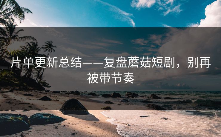 片单更新总结——复盘蘑菇短剧，别再被带节奏