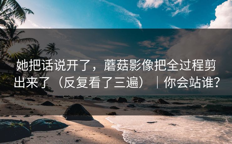 她把话说开了，蘑菇影像把全过程剪出来了（反复看了三遍）｜你会站谁？