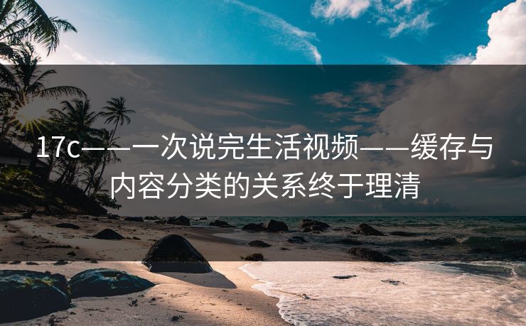 17c——一次说完生活视频——缓存与内容分类的关系终于理清