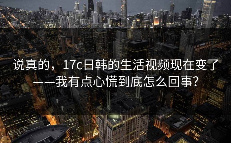 说真的，17c日韩的生活视频现在变了——我有点心慌到底怎么回事？