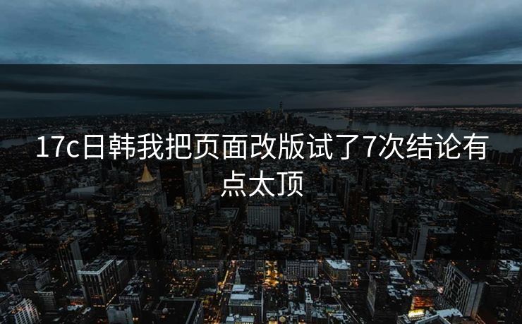 17c日韩我把页面改版试了7次结论有点太顶