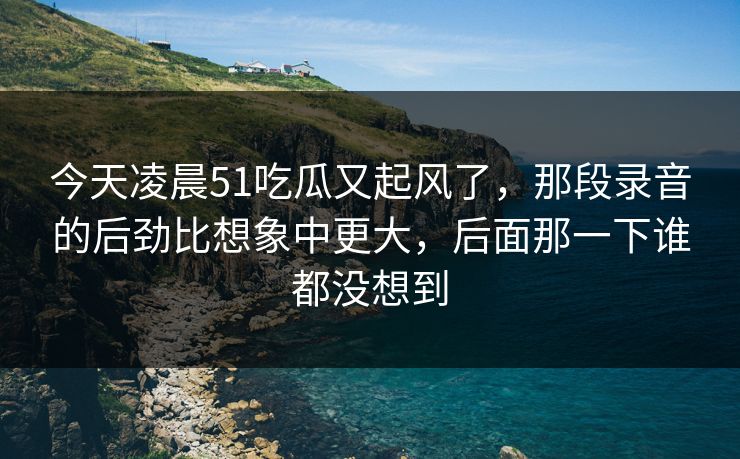 今天凌晨51吃瓜又起风了，那段录音的后劲比想象中更大，后面那一下谁都没想到