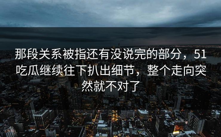 那段关系被指还有没说完的部分，51吃瓜继续往下扒出细节，整个走向突然就不对了