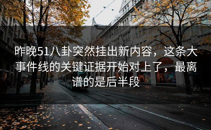 昨晚51八卦突然挂出新内容，这条大事件线的关键证据开始对上了，最离谱的是后半段
