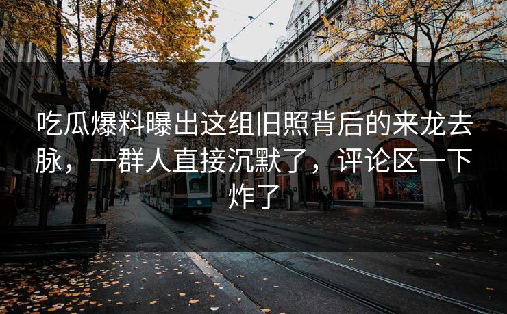吃瓜爆料曝出这组旧照背后的来龙去脉，一群人直接沉默了，评论区一下炸了